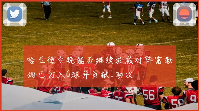 哈兰德今晚能否继续发威对阵富勒姆已打入6球并贡献1助攻