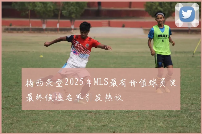 梅西荣登2025年MLS最有价值球员奖最终候选名单引发热议