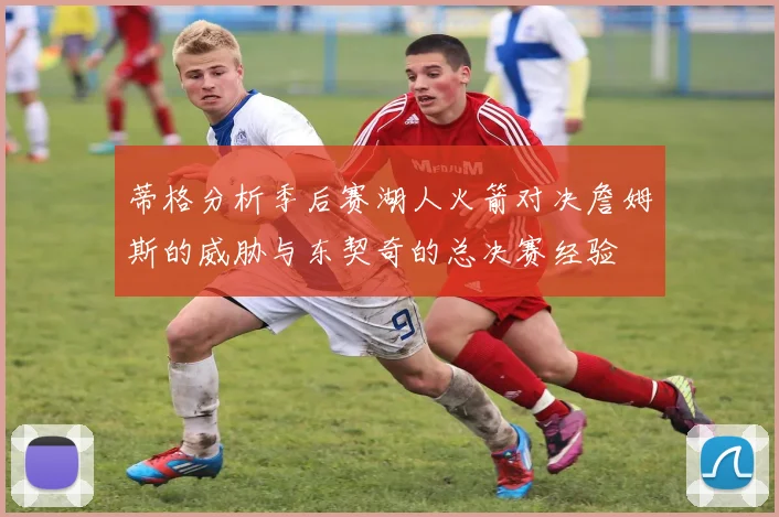 蒂格分析季后赛湖人火箭对决詹姆斯的威胁与东契奇的总决赛经验