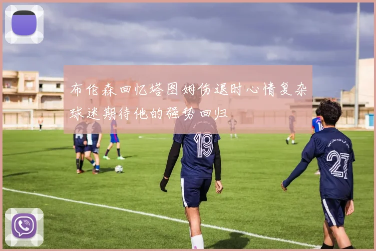 布伦森回忆塔图姆伤退时心情复杂球迷期待他的强势回归