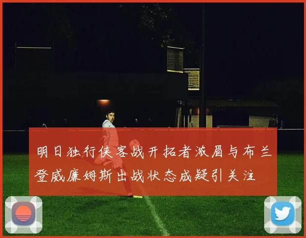 明日独行侠客战开拓者浓眉与布兰登威廉姆斯出战状态成疑引关注