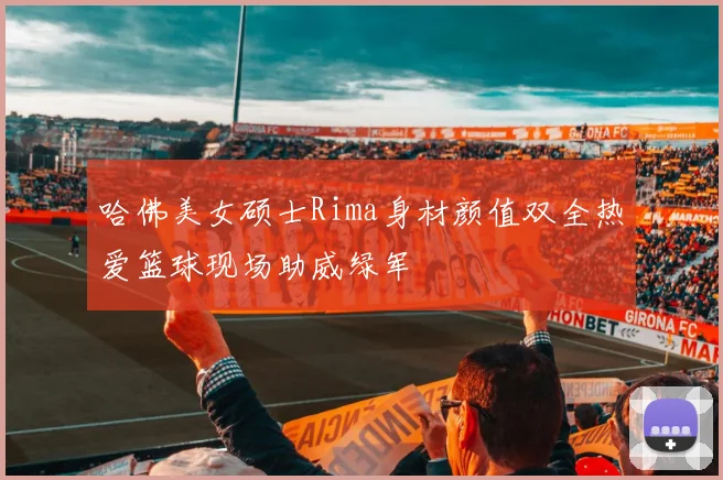 哈佛美女硕士Rima身材颜值双全热爱篮球现场助威绿军