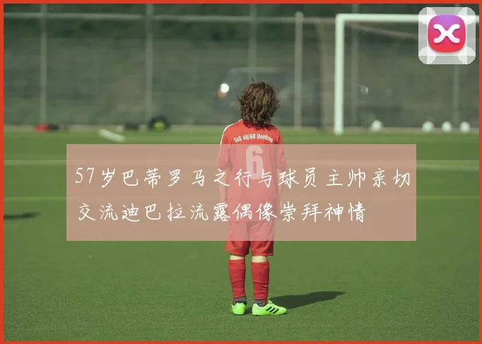 57岁巴蒂罗马之行与球员主帅亲切交流迪巴拉流露偶像崇拜神情