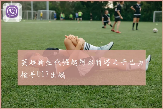 英超新生代崛起阿尔特塔之子已为枪手U17出战