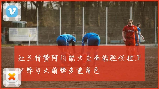 杜兰特赞阿门能力全面能胜任控卫中锋与大前锋多重角色
