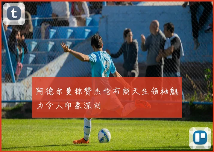 阿德尔曼称赞杰伦布朗天生领袖魅力令人印象深刻