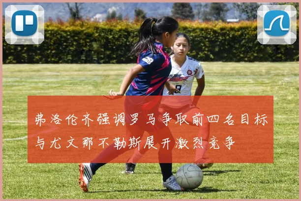 弗洛伦齐强调罗马争取前四名目标与尤文那不勒斯展开激烈竞争
