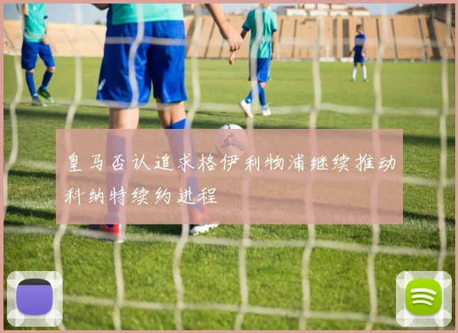 皇马否认追求格伊利物浦继续推动科纳特续约进程