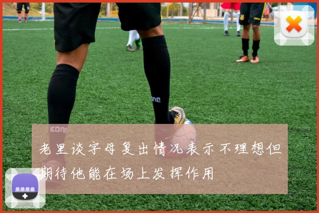 老里谈字母复出情况表示不理想但期待他能在场上发挥作用