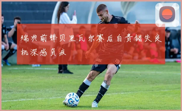 瑞典前锋贝里瓦尔赛后自责错失良机深感负疚