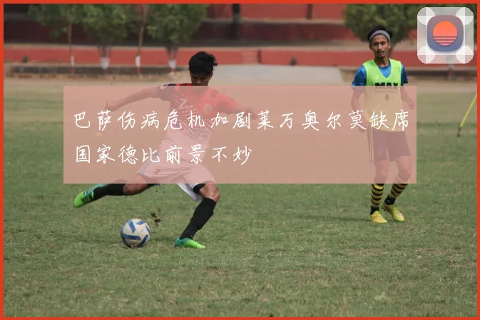 巴萨伤病危机加剧莱万奥尔莫缺席国家德比前景不妙