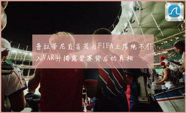 普拉蒂尼直言若当FIFA主席绝不引入VAR并揭露禁赛背后的真相