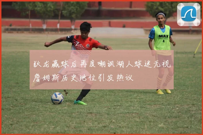 狄龙赢球后再度嘲讽湖人球迷无视詹姆斯历史地位引发热议