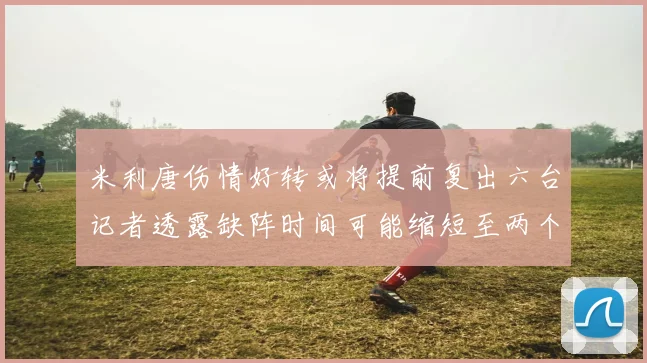米利唐伤情好转或将提前复出六台记者透露缺阵时间可能缩短至两个月