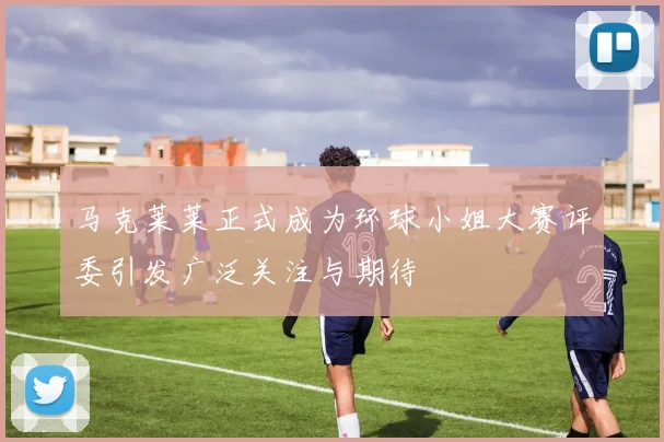 马克莱莱正式成为环球小姐大赛评委引发广泛关注与期待