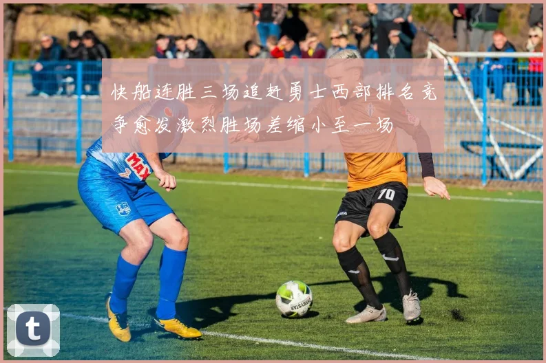 快船连胜三场追赶勇士西部排名竞争愈发激烈胜场差缩小至一场