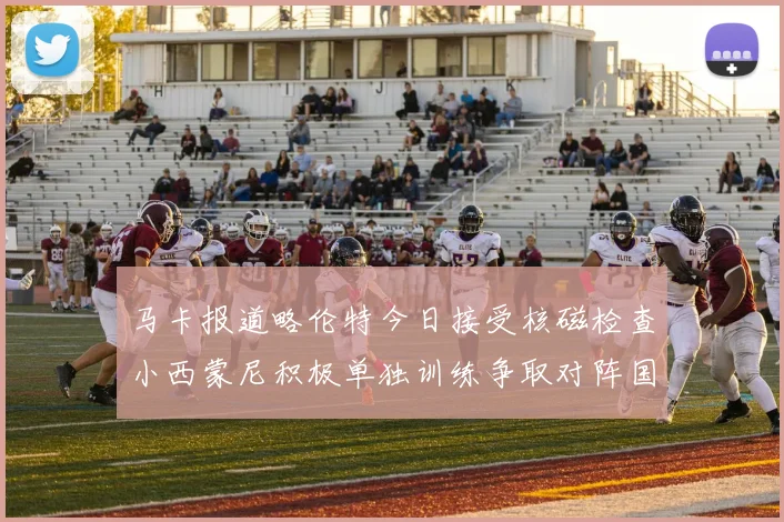 马卡报道略伦特今日接受核磁检查小西蒙尼积极单独训练争取对阵国米出场
