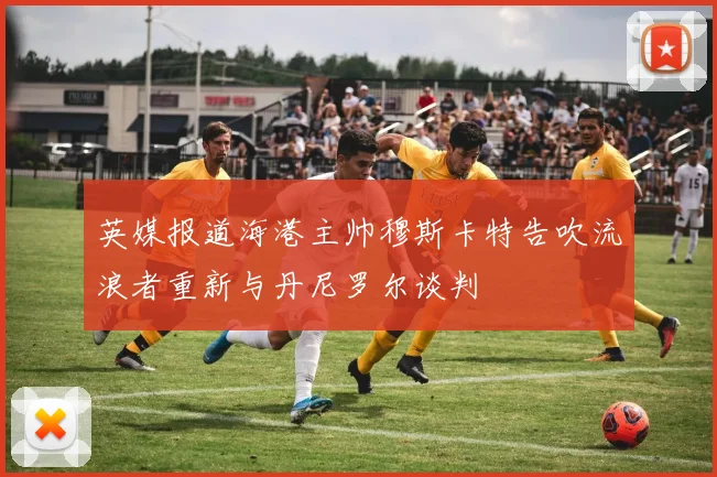 英媒报道海港主帅穆斯卡特告吹流浪者重新与丹尼罗尔谈判