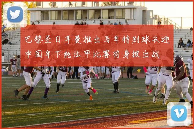 巴黎圣日耳曼推出马年特别球衣迎中国年下轮法甲比赛将身披出战