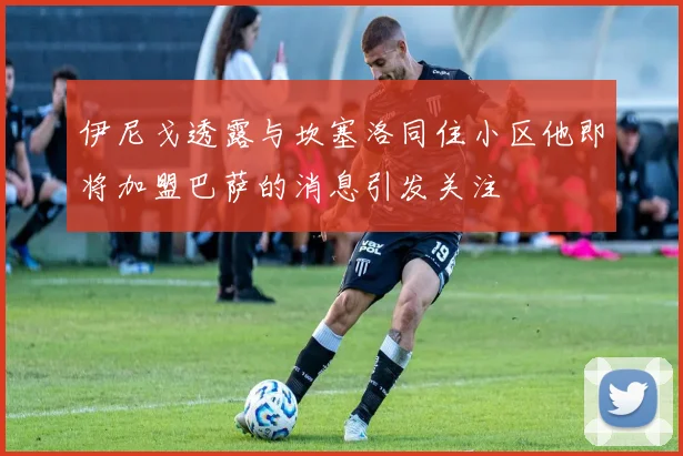 伊尼戈透露与坎塞洛同住小区他即将加盟巴萨的消息引发关注