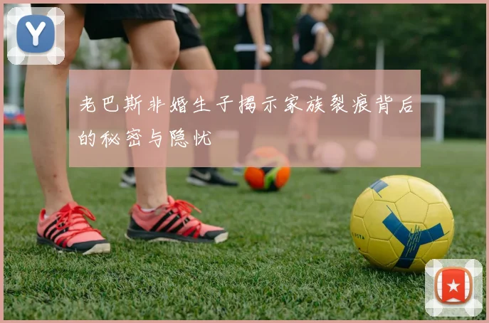 老巴斯非婚生子揭示家族裂痕背后的秘密与隐忧