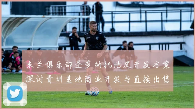 米兰俱乐部圣多纳托地皮开发方案探讨青训基地商业开发与直接出售的利弊分析
