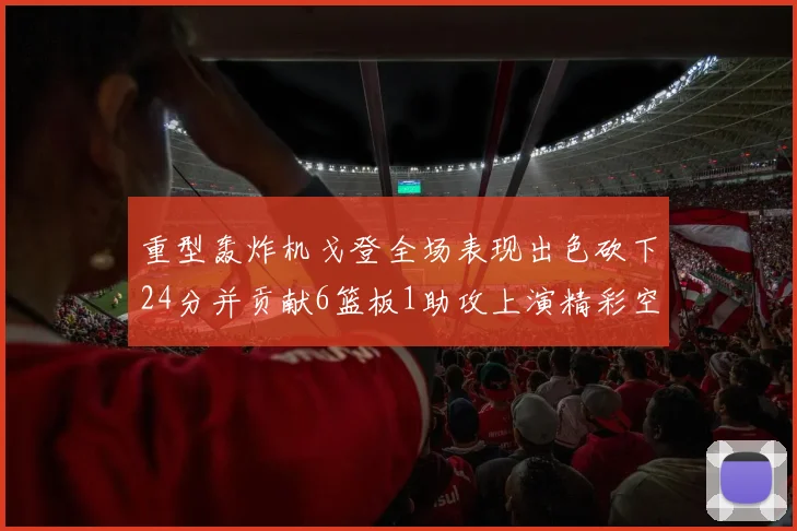 重型轰炸机戈登全场表现出色砍下24分并贡献6篮板1助攻上演精彩空接重扣