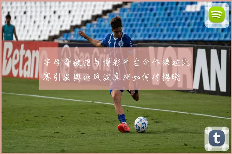 字母哥被指与博彩平台合作操控比赛引发舆论风波真相如何待揭晓