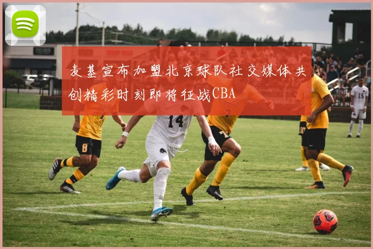 麦基宣布加盟北京球队社交媒体共创精彩时刻即将征战CBA