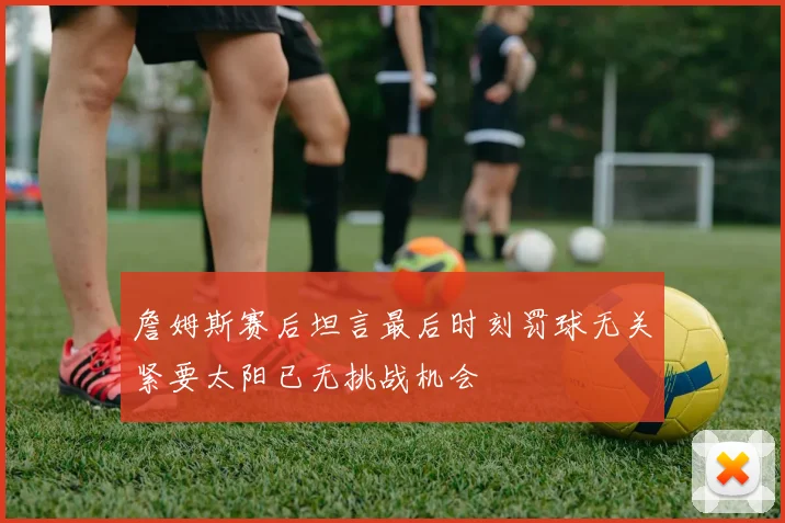 詹姆斯赛后坦言最后时刻罚球无关紧要太阳已无挑战机会