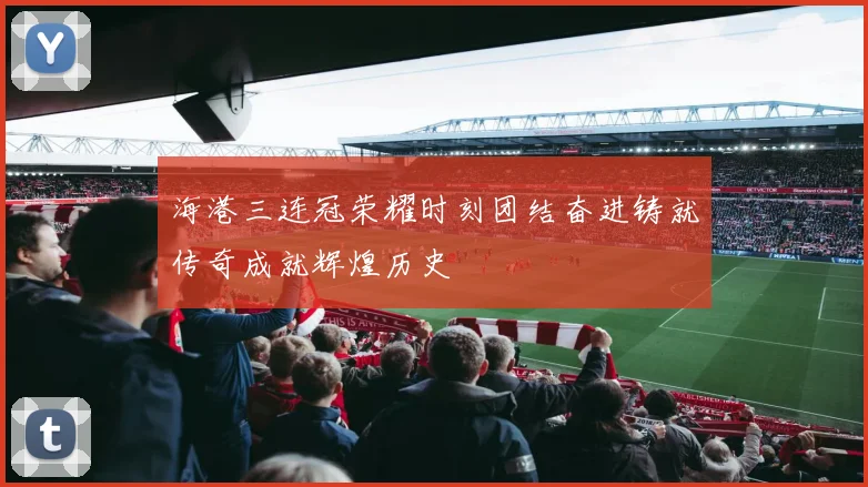 海港三连冠荣耀时刻团结奋进铸就传奇成就辉煌历史