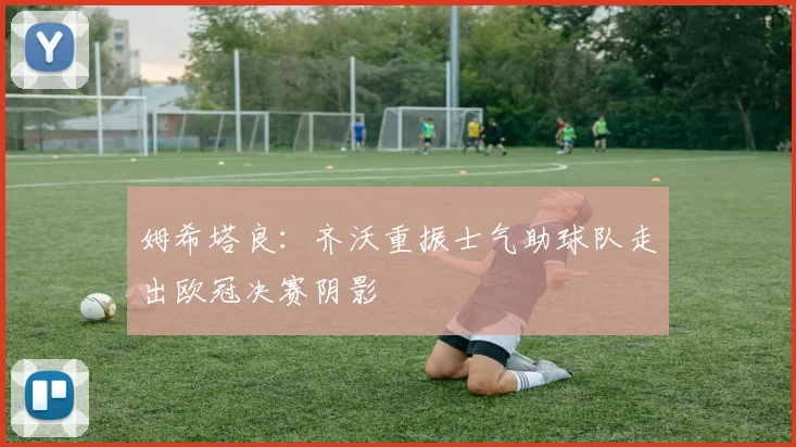 姆希塔良：齐沃重振士气助球队走出欧冠决赛阴影