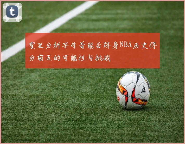 霍里分析字母哥能否跻身NBA历史得分前五的可能性与挑战