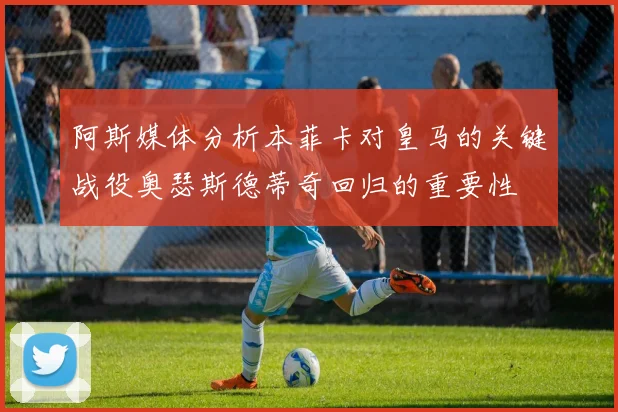 阿斯媒体分析本菲卡对皇马的关键战役奥瑟斯德蒂奇回归的重要性