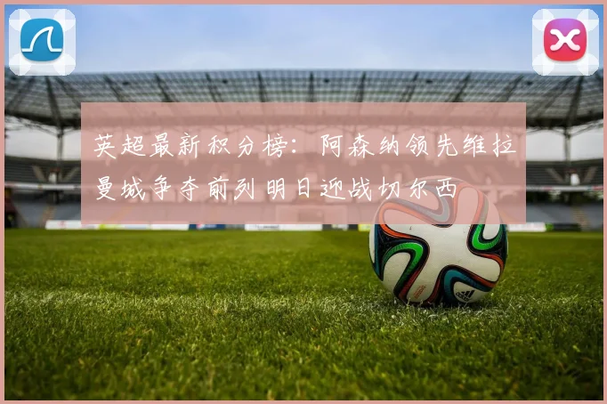 英超最新积分榜：阿森纳领先维拉曼城争夺前列明日迎战切尔西