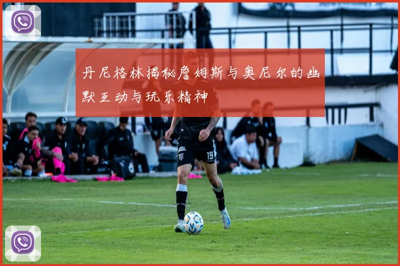 丹尼格林揭秘詹姆斯与奥尼尔的幽默互动与玩乐精神